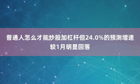 普通人怎么才能炒股加杠杆但24.0%的预测增速较1月明显回落