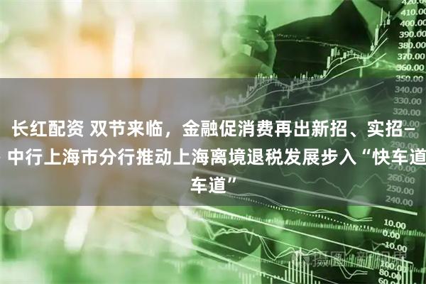 长红配资 双节来临，金融促消费再出新招、实招—— 中行上海市分行推动上海离境退税发展步入“快车道”