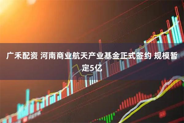 广禾配资 河南商业航天产业基金正式签约 规模暂定5亿