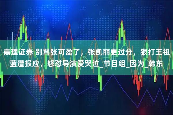 嘉理证券 别骂张可盈了,张凯丽更过分,狠打王祖蓝遭报应,怒怼导演爱哭泣_节目组_因为_韩东