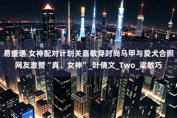 易盛通 女神配对计划关嘉敏穿时尚马甲与爱犬合照网友激赞“真.女神”_叶倩文_Two_梁敏巧