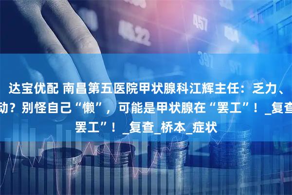 达宝优配 南昌第五医院甲状腺科江辉主任:乏力、贪睡、不想动?别怪自己“懒”,可能是甲状腺在“罢工”!_复查_桥本_症状