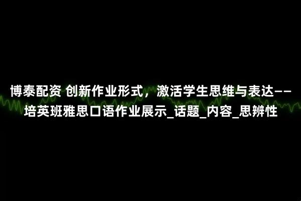 博泰配资 创新作业形式,激活学生思维与表达——培英班雅思口语作业展示_话题_内容_思辨性